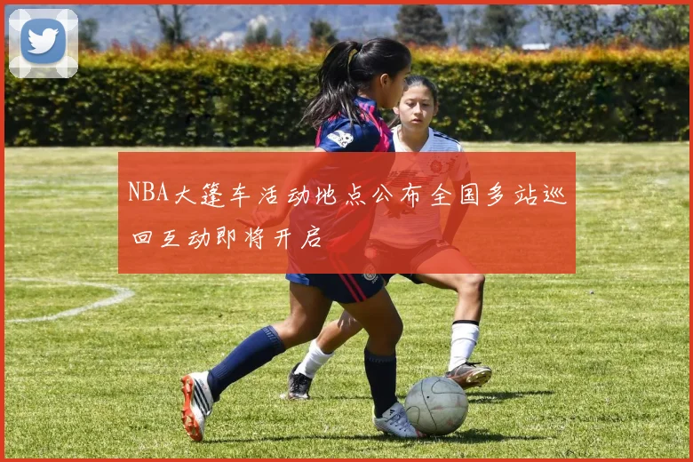 NBA大篷车活动地点公布全国多站巡回互动即将开启