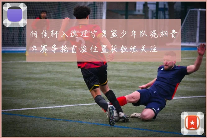 何佳轩入选辽宁男篮少年队亮相青年赛争抢首发位置获教练关注