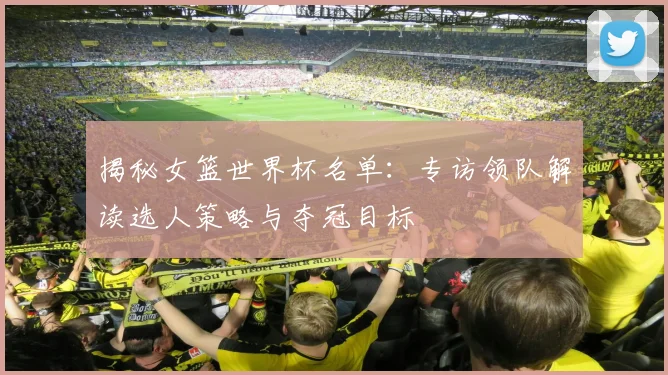 揭秘女篮世界杯名单：专访领队解读选人策略与夺冠目标