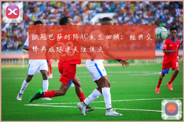 欧冠巴萨对阵AC米兰回顾：经典交锋再成球迷关注焦点