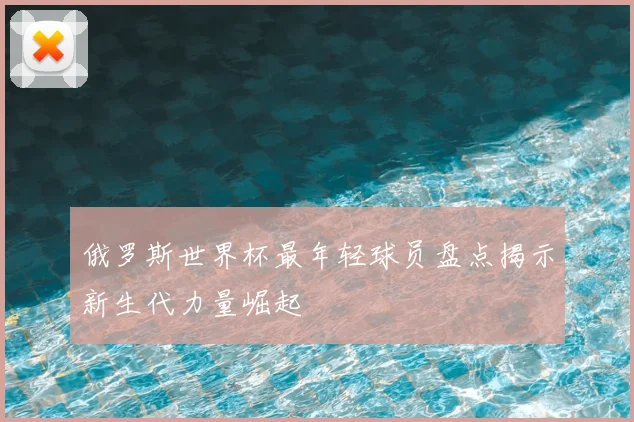 俄罗斯世界杯最年轻球员盘点揭示新生代力量崛起
