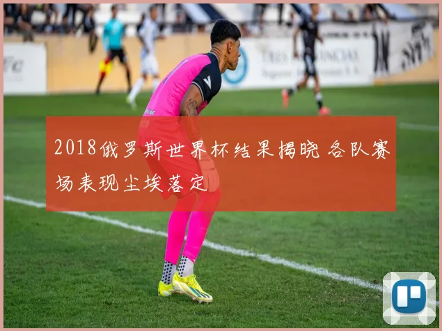 2018俄罗斯世界杯结果揭晓 各队赛场表现尘埃落定