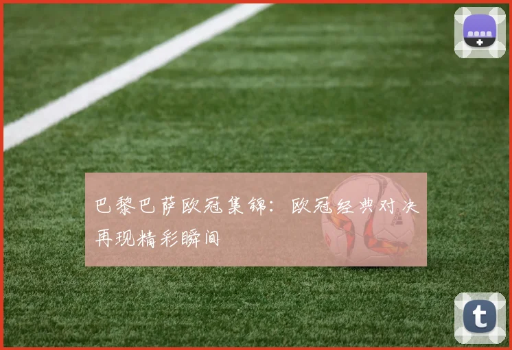 巴黎巴萨欧冠集锦:欧冠经典对决再现精彩瞬间