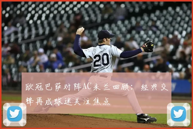 欧冠巴萨对阵AC米兰回顾:经典交锋再成球迷关注焦点