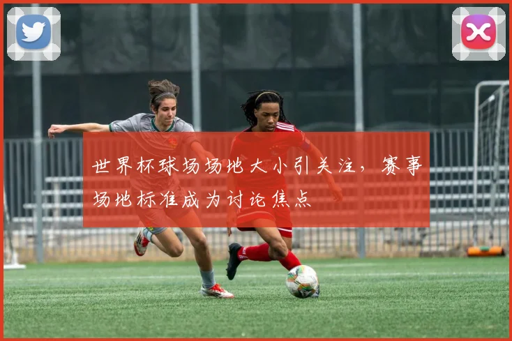 世界杯球场场地大小引关注，赛事场地标准成为讨论焦点