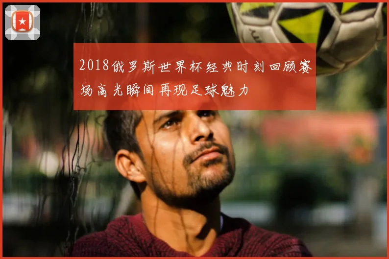 2018俄罗斯世界杯经典时刻回顾赛场高光瞬间再现足球魅力