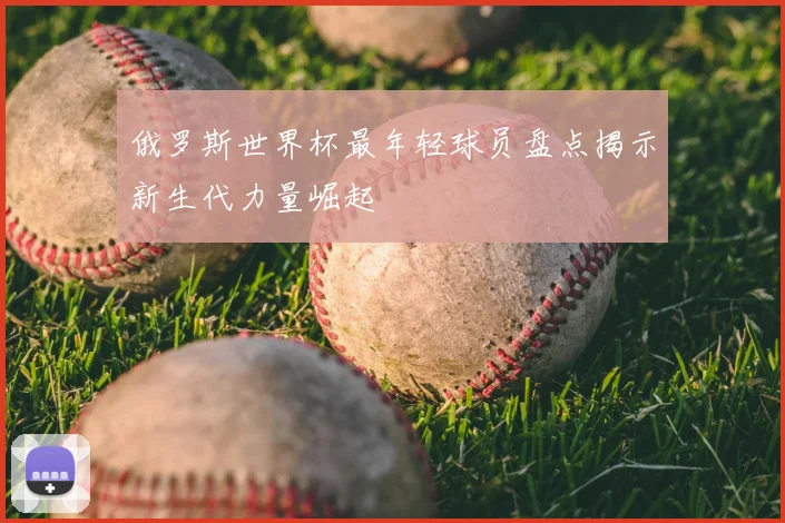 俄罗斯世界杯最年轻球员盘点揭示新生代力量崛起