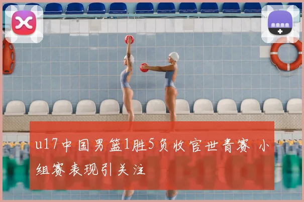 u17中国男篮1胜5负收官世青赛 小组赛表现引关注