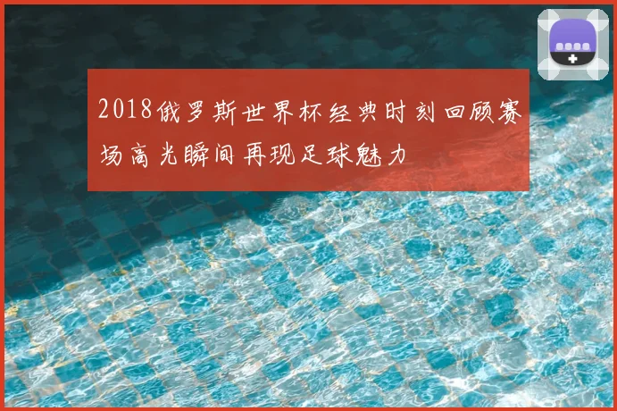 2018俄罗斯世界杯经典时刻回顾赛场高光瞬间再现足球魅力