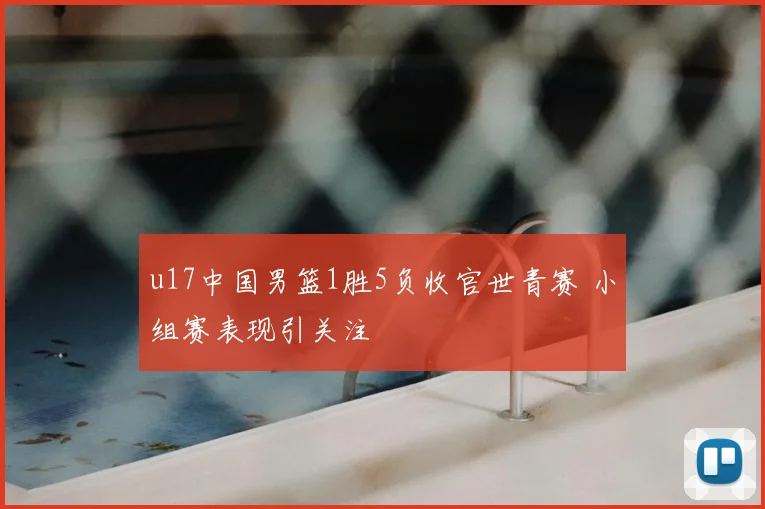 u17中国男篮1胜5负收官世青赛 小组赛表现引关注