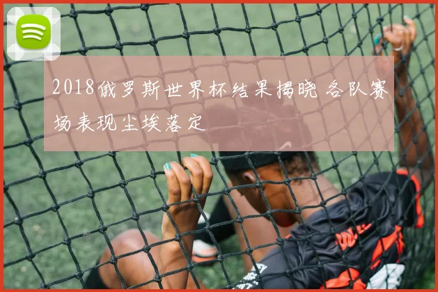 2018俄罗斯世界杯结果揭晓 各队赛场表现尘埃落定