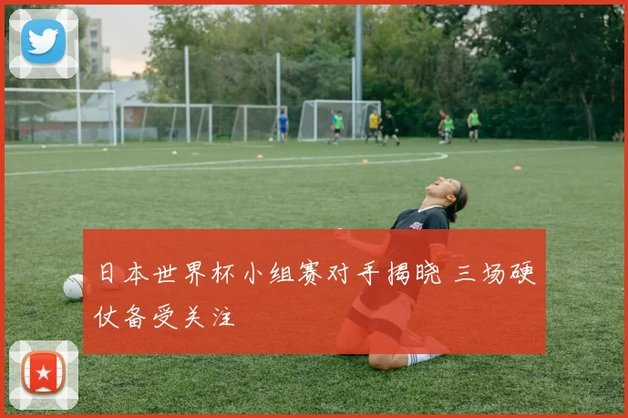 日本世界杯小组赛对手揭晓 三场硬仗备受关注