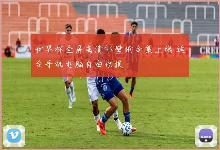 世界杯全屏高清4K壁纸合集上线 适合手机电脑自由切换