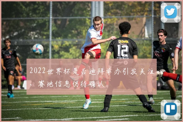 2022世界杯是否迪拜举办引发关注，赛地信息仍待确认