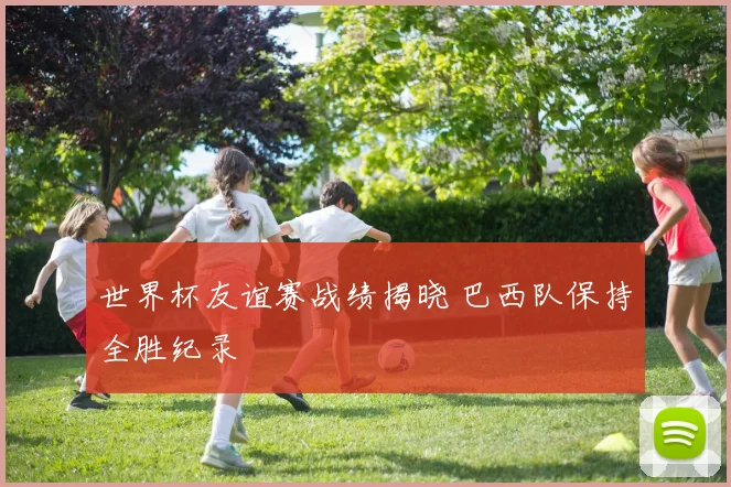 世界杯友谊赛战绩揭晓 巴西队保持全胜纪录
