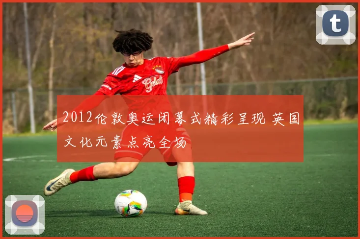 2012伦敦奥运闭幕式精彩呈现 英国文化元素点亮全场