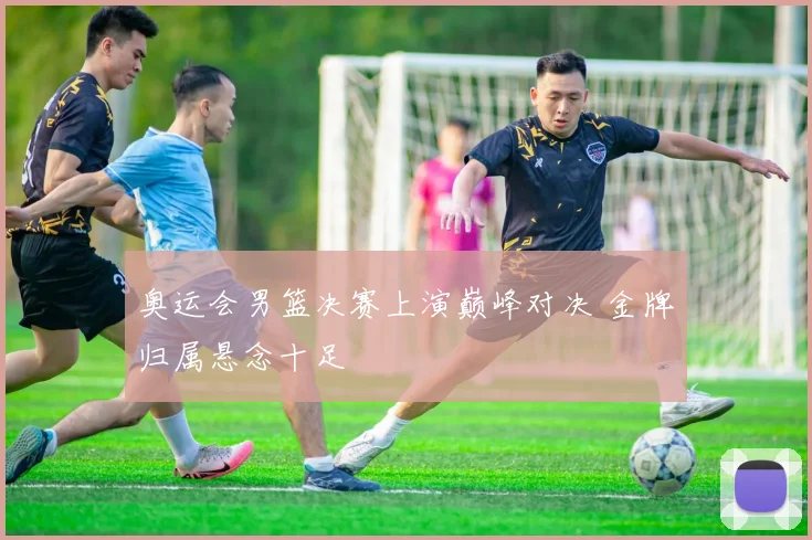 奥运会男篮决赛上演巅峰对决 金牌归属悬念十足
