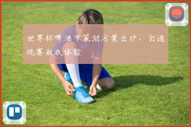 世界杯啤酒节策划方案出炉，打造观赛狂欢体验