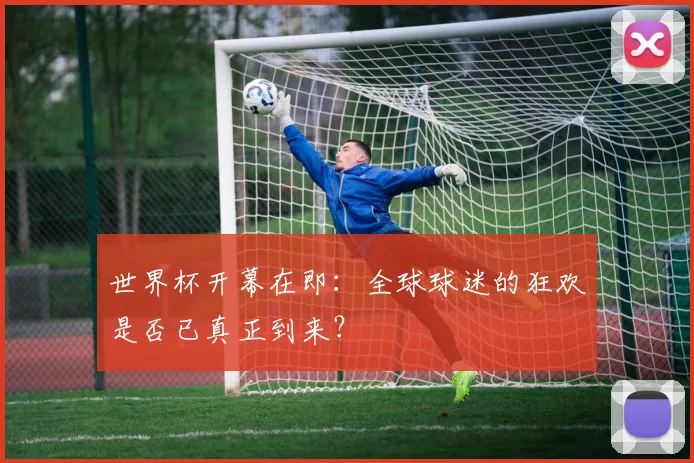 世界杯开幕在即:全球球迷的狂欢是否已真正到来?