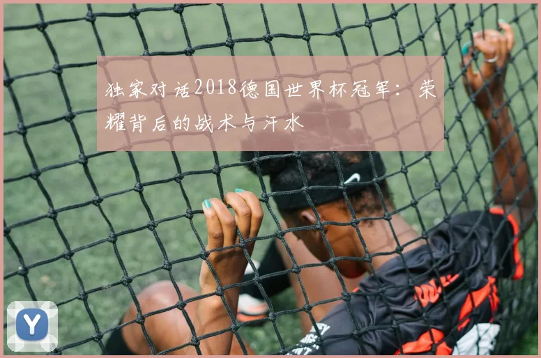 独家对话2018德国世界杯冠军:荣耀背后的战术与汗水