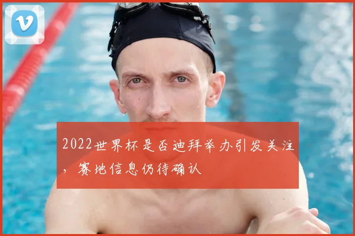 2022世界杯是否迪拜举办引发关注，赛地信息仍待确认