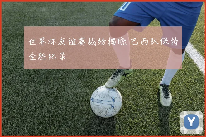 世界杯友谊赛战绩揭晓 巴西队保持全胜纪录