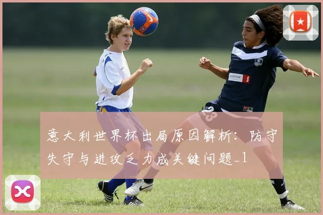 意大利世界杯出局原因解析:防守失守与进攻乏力成关键问题_1