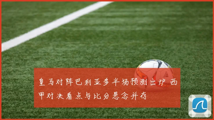皇马对阵巴利亚多半场预测出炉 西甲对决看点与比分悬念并存