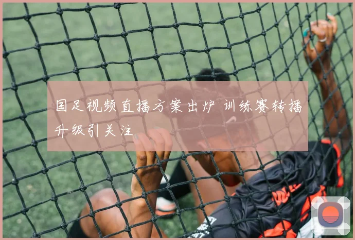 国足视频直播方案出炉 训练赛转播升级引关注